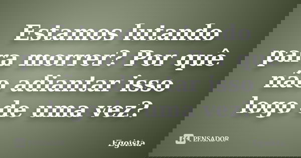 Estamos lutando para morrer? Por quê não adiantar isso logo de uma vez?... Frase de Egoista.