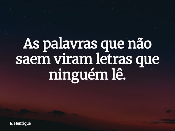 As palavras que não saem viram letras que ninguém lê.... Frase de E. Henrique.