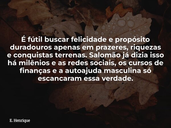 É fútil buscar felicidade e propósito duradouros apenas em prazeres, riquezas e conquistas terrenas. Salomão já dizia isso há milênios e as redes sociais, os cu... Frase de E. Henrique.