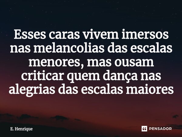 ⁠Esses caras vivem imersos nas melancolias das escalas menores, mas ousam criticar quem dança nas alegrias das escalas maiores... Frase de E. Henrique.