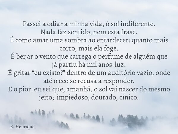 Passei a odiar a minha vida, ó sol indiferente. Nada faz sentido; nem esta frase. É como amar uma sombra ao entardecer: quanto mais corro, mais ela foge. É beij... Frase de E. Henrique.