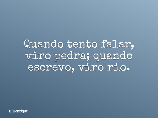 Quando tento falar, viro pedra; quando escrevo, viro rio.... Frase de E. Henrique.