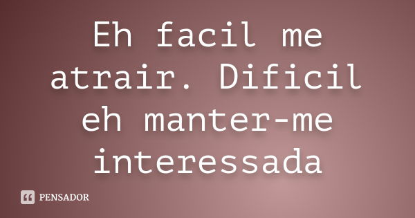 Eh facil me atrair. Dificil eh manter-me interessada