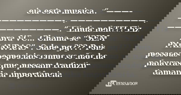 eia esta musica.. “———–—————————-. ——————————. ——————————.” Linda neh??? Fiz pra VC… Chama-se “SEM PALAVRAS”. Sabe pq??? Pois pessoas especiais como vc não ha p