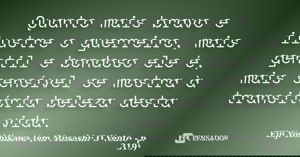 Quanto mais bravo e ilustre o guerreiro, mais gentil e bondoso ele é, mais sensível se mostra à transitória beleza desta vida.... Frase de Eiji Yoshikawa (em Musashi: O Vento - p. 319).
