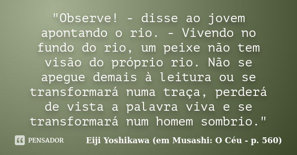 "Observe! - disse ao jovem apontando o rio. - Vivendo no fundo do rio, um peixe não tem visão do próprio rio. Não se apegue demais à leitura ou se transfor... Frase de Eiji Yoshikawa (em Musashi: O Céu - p. 560).