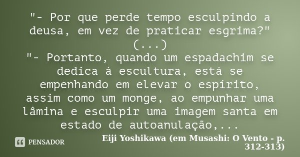 "- Por que perde tempo esculpindo a deusa, em vez de praticar esgrima?" (...) "- Portanto, quando um espadachim se dedica à escultura, está se em... Frase de Eiji Yoshikawa (em Musashi: O Vento - p. 312-313).
