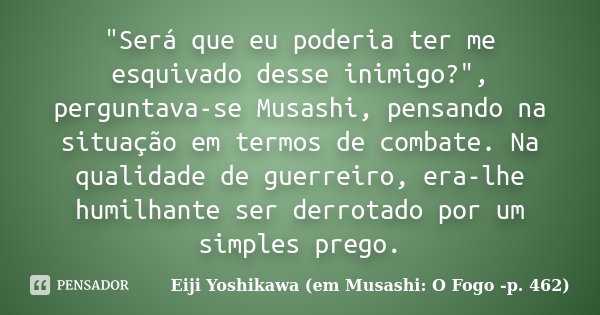 "Será que eu poderia ter me esquivado desse inimigo?", perguntava-se Musashi, pensando na situação em termos de combate. Na qualidade de guerreiro, er... Frase de Eiji Yoshikawa (em Musashi: O Fogo -p. 462).
