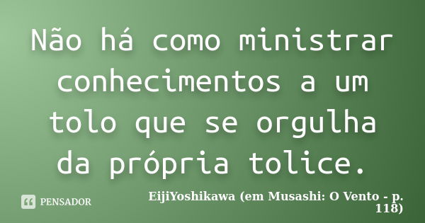 Não há como ministrar conhecimentos a um tolo que se orgulha da própria tolice.... Frase de EijiYoshikawa (em Musashi: O Vento - p. 118).