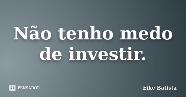 Não tenho medo de investir.... Frase de Eike Batista.