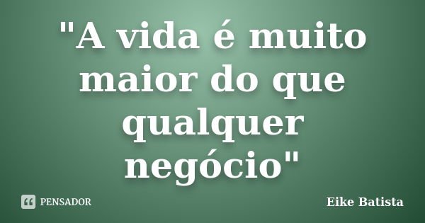 "A vida é muito maior do que qualquer negócio"... Frase de Eike Batista.