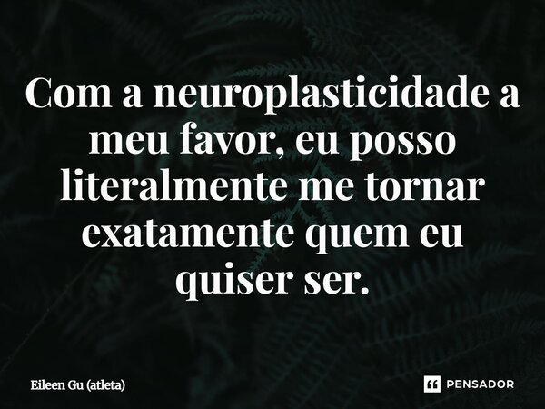 Com a neuroplasticidade a meu favor, eu posso literalmente me tornar exatamente quem eu quiser ser.... Frase de Eileen Gu (atleta).