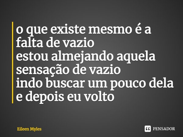 ⁠o que existe mesmo é a falta de vazio
estou almejando aquela sensação de vazio
indo buscar um pouco dela
e depois eu volto... Frase de Eileen Myles.
