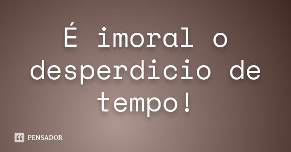 É imoral o desperdicio de tempo!