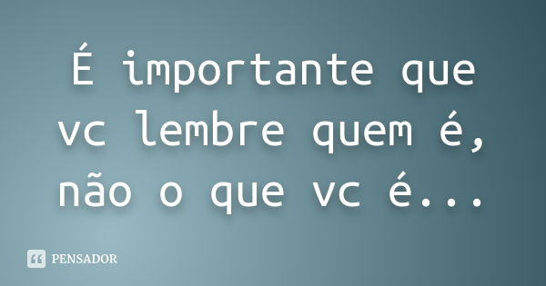 É importante que vc lembre quem é, não o que vc é...