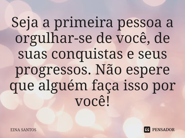 ⁠Seja a primeira pessoa a orgulhar-se de você, de suas conquistas e seus progressos. Não espere que alguém faça isso por você!... Frase de EINA SANTOS.