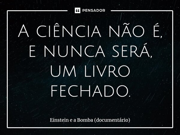 ⁠A ciência não é, e nunca será, um livro fechado.... Frase de Einstein e a Bomba (documentário).