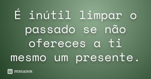 É inútil limpar o passado se não ofereces a ti mesmo um presente.