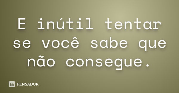 E inútil tentar se você sabe que não consegue.