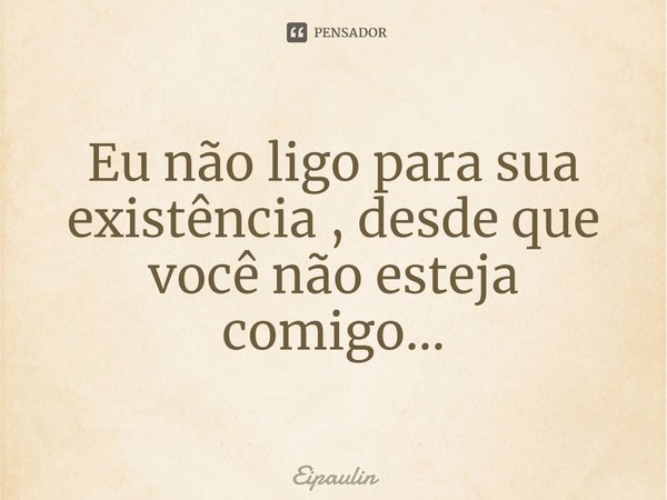 ⁠Eu não ligo para sua existência , desde que você não esteja comigo...... Frase de Eipaulin.