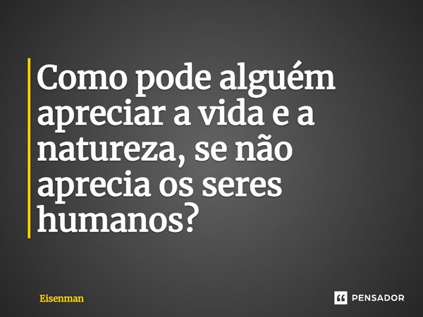 ⁠Como pode alguém apreciar a vida e a natureza, se não aprecia os seres humanos?... Frase de Eisenman.