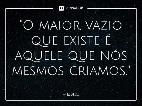 ⁠"O maior vazio que existe é aquele que nós mesmos criamos."... Frase de EISHC..