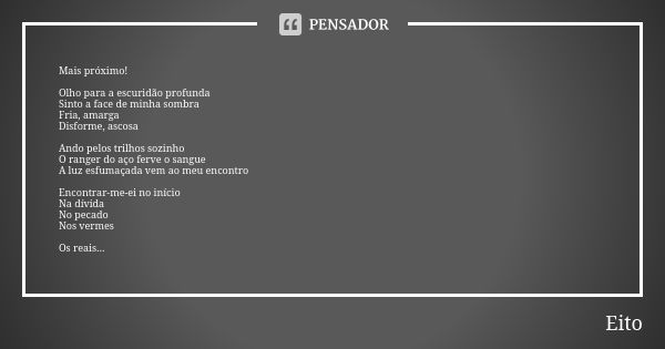 Mais próximo! Olho para a escuridão profunda Sinto a face de minha sombra Fria, amarga Disforme, ascosa Ando pelos trilhos sozinho O ranger do aço ferve o sangu... Frase de Eito.