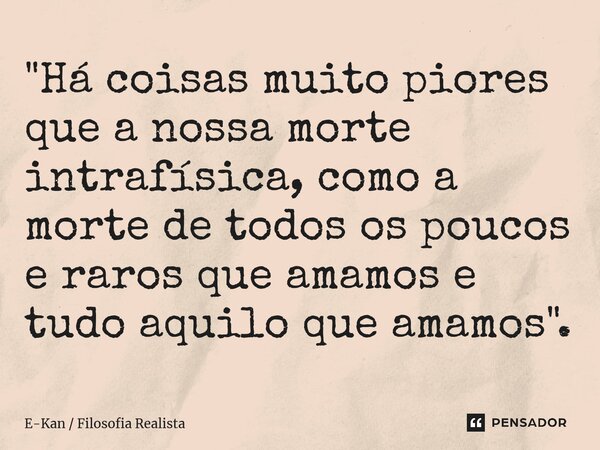 "Há coisas muito piores que a nossa morte intrafísica, como a morte de todos os poucos e raros que amamos e tudo aquilo que amamos".... Frase de E-Kan  Filosofia Realista.