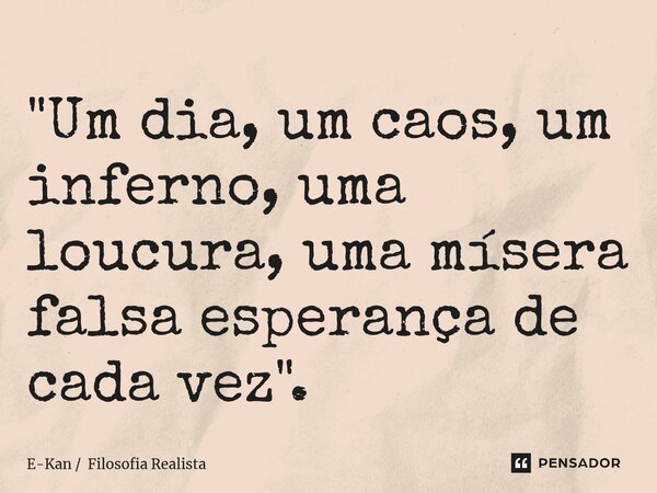 "Um dia, um caos, um inferno, uma loucura, uma mísera falsa esperança de cada vez".... Frase de E-Kan  Filosofia Realista.