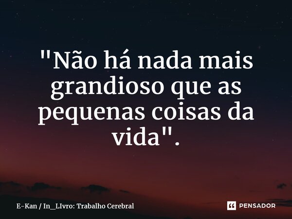 "Não há nada mais grandioso que as pequenas coisas da vida".... Frase de E-Kan  In_LIvro: Trabalho Cerebral.