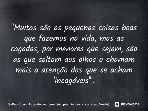 "Muitas são as pequenas coisas boas que fazemos na vida, mas as cagadas, por menores que sejam, são as que saltam aos olhos e chamam mais a atenção dos que... Frase de E-Kan (Livro: Lutando como um Leão pra não morrer como um Veado).