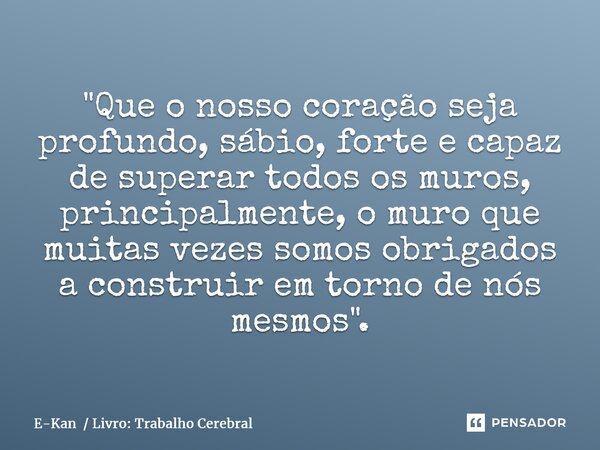 ⁠"Que o nosso coração seja profundo, sábio, forte e capaz de superar todos os muros, principalmente, o muro que muitas vezes somos obrigados a construir em... Frase de E-Kan  Livro: Trabalho Cerebral.