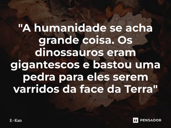 ⁠"A humanidade se acha grande coisa. Os dinossauros eram gigantescos e bastou uma pedra para eles serem varridos da face da Terra"... Frase de E-Kan.