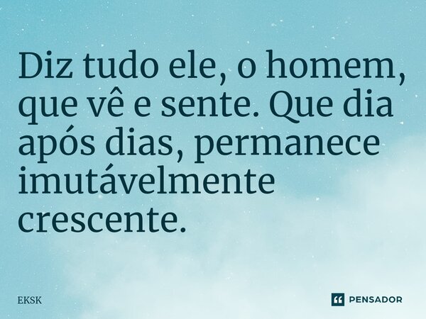 ⁠Diz tudo ele, o homem, que vê e sente. Que dia após dias, permanece imutávelmente crescente.... Frase de EKSK.