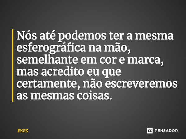 ⁠Nós até podemos ter a mesma esferográfica na mão, semelhante em cor e marca, mas acredito eu que certamente, não escreveremos as mesmas coisas.... Frase de EKSK.