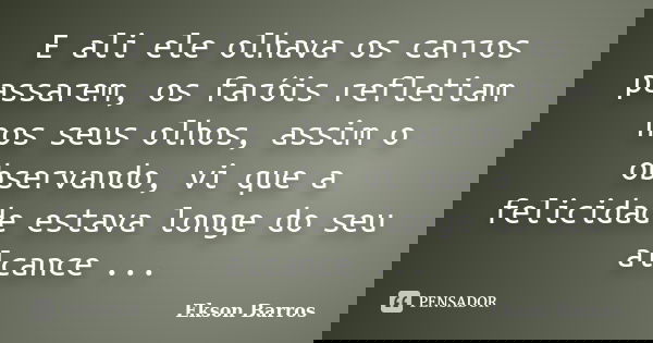 E ali ele olhava os carros passarem, os faróis refletiam nos seus olhos, assim o observando, vi que a felicidade estava longe do seu alcance ...... Frase de Ekson Barros.