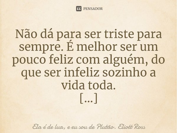 ⁠Não dá para ser triste para sempre. É melhor ser um pouco feliz com alguém, do que ser infeliz sozinho a vida toda.... Frase de Ela é de lua, e eu sou de Plutão. Eliott Ross.