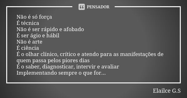 Não é só força É técnica Não é ser rápido e afobado É ser ágio e hábil Não é arte É ciência É o olhar clínico, crítico e atendo para as manifestações de quem pa... Frase de Elailce G.S.