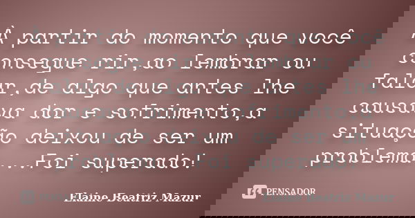 À partir do momento que você consegue rir,ao lembrar ou falar,de algo que antes lhe causava dor e sofrimento,a situação deixou de ser um problema...Foi superado... Frase de Elaine Beatriz Mazur.