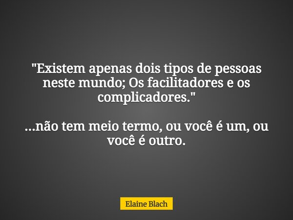 "Existem apenas dois tipos de pessoas neste mundo; Os facilitadores e os complicadores." ...não tem meio termo, ou você é um, ou você é outro.... Frase de Elaine Blach.