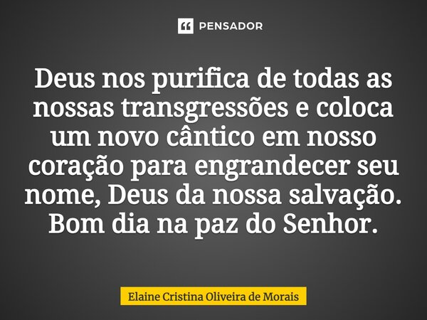 ⁠Deus nos purifica de todas as nossas transgressões e coloca um novo cântico em nosso coração para engrandecer seu nome, Deus da nossa salvação. Bom dia na paz ... Frase de Elaine Cristina Oliveira de Morais.
