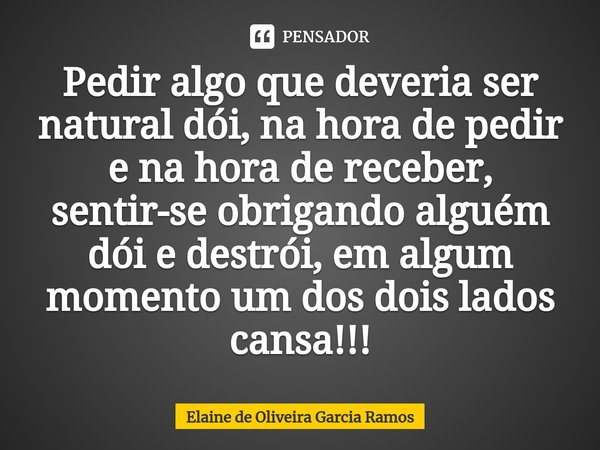 ⁠Pedir algo que deveria ser natural dói, na hora de pedir e na hora de receber, sentir-se obrigando alguém dói e destrói, em algum momento um dos dois lados can... Frase de Elaine de oliveira Garcia Ramos.