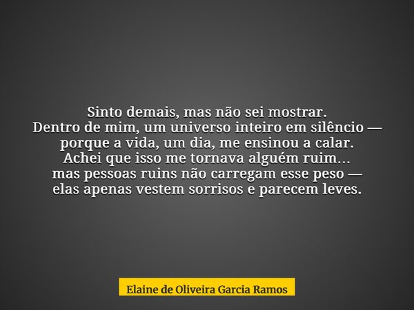 Sinto demais, mas não sei mostrar. Dentro de mim, um universo inteiro em silêncio — porque a vida, um dia, me ensinou a calar. Achei que isso me tornava alguém ... Frase de Elaine de Oliveira Garcia Ramos.