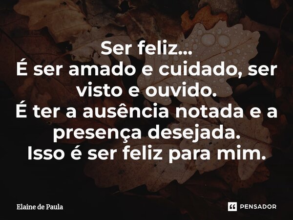 Ser feliz... É ser amado e cuidado, ser visto e ouvido. É ter a ausência notada e a presença desejada. Isso é ser feliz para mim.... Frase de Elaine De Paula.
