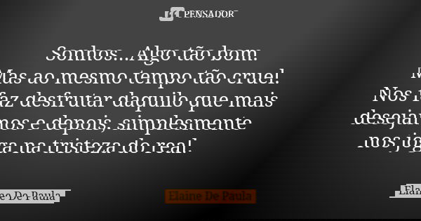 Sonhos...Algo tão bom. Mas ao mesmo tempo tão cruel. Nos faz desfrutar daquilo que mais desejamos e depois, simplesmente nos joga na tristeza do real.... Frase de Elaine De Paula.