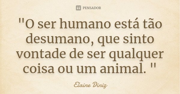 "O ser humano está tão desumano, que sinto vontade de ser qualquer coisa ou um animal. "... Frase de Elaine Diniz.