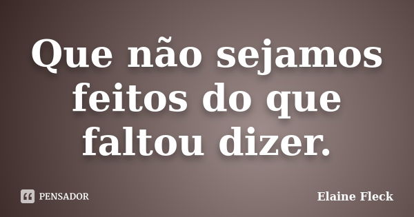 Que não sejamos feitos do que faltou dizer.... Frase de Elaine Fleck.