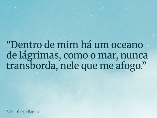 “Dentro de mim há um oceano de lágrimas, como o mar, nunca transborda, nele que me afogo.”... Frase de Elaine Garcia Ramos.