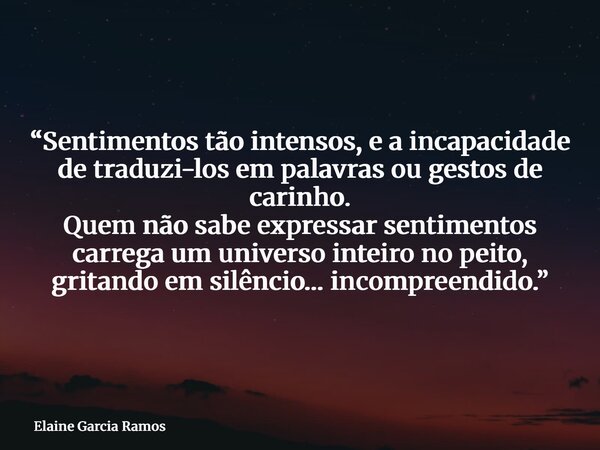 “Sentimentos tão intensos, e a incapacidade de traduzi-los em palavras ou gestos de carinho. Quem não sabe expressar sentimentos carrega um universo inteiro no ... Frase de Elaine Garcia Ramos.