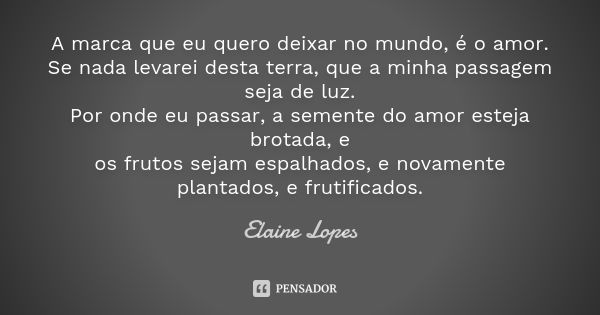 A marca que eu quero deixar no mundo, é o amor. Se nada levarei desta terra, que a minha passagem seja de luz. Por onde eu passar, a semente do amor esteja brot... Frase de Elaine Lopes.